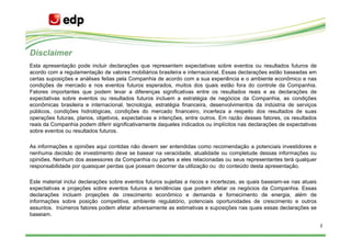Disclaimer
Esta apresentação pode incluir declarações que representem expectativas sobre eventos ou resultados futuros de
acordo com a regulamentação de valores mobiliários brasileira e internacional. Essas declarações estão baseadas em
certas suposições e análises feitas pela Companhia de acordo com a sua experiência e o ambiente econômico e nas
condições de mercado e nos eventos futuros esperados, muitos dos quais estão fora do controle da Companhia.
Fatores importantes que podem levar a diferenças significativas entre os resultados reais e as declarações de
expectativas sobre eventos ou resultados futuros incluem a estratégia de negócios da Companhia, as condições
econômicas brasileira e internacional, tecnologia, estratégia financeira, desenvolvimentos da indústria de serviços
públicos, condições hidrológicas, condições do mercado financeiro, incerteza a respeito dos resultados de suas
operações futuras, planos, objetivos, expectativas e intenções, entre outros. Em razão desses fatores, os resultados
reais da Companhia podem diferir significativamente daqueles indicados ou implícitos nas declarações de expectativas
sobre eventos ou resultados futuros.

As informações e opiniões aqui contidas não devem ser entendidas como recomendação a potenciais investidores e
nenhuma decisão de investimento deve se basear na veracidade, atualidade ou completude dessas informações ou
opiniões. Nenhum dos assessores da Companhia ou partes a eles relacionadas ou seus representantes terá qualquer
responsabilidade por quaisquer perdas que possam decorrer da utilização ou do conteúdo desta apresentação.

Este material inclui declarações sobre eventos futuros sujeitas a riscos e incertezas, as quais baseiam-se nas atuais
expectativas e projeções sobre eventos futuros e tendências que podem afetar os negócios da Companhia. Essas
declarações incluem projeções de crescimento econômico e demanda e fornecimento de energia, além de
informações sobre posição competitiva, ambiente regulatório, potenciais oportunidades de crescimento e outros
assuntos. Inúmeros fatores podem afetar adversamente as estimativas e suposições nas quais essas declarações se
baseiam.

                                                                                                                        2
 