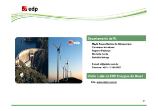 Departamento de RI
  Maytê Souza Dantas de Albuquerque
  Cleverson Murakawa
  Rogério Pacheco
  Michelle Corda
  Nathalia Nakaya


  E-mail: ri@edpbr.com.br
  Telefone: +55 11 2185-5907


Visite o site da EDP Energias do Brasil
  Site: www.edpbr.com.br




                                      21
 