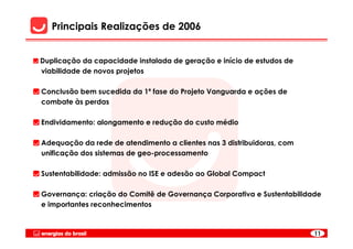 Principais Realizações de 2006


Duplicação da capacidade instalada de geração e início de estudos de
viabilidade de novos projetos

Conclusão bem sucedida da 1ª fase do Projeto Vanguarda e ações de
combate às perdas

Endividamento: alongamento e redução do custo médio

Adequação da rede de atendimento a clientes nas 3 distribuidoras, com
unificação dos sistemas de geo-processamento

Sustentabilidade: admissão no ISE e adesão ao Global Compact

Governança: criação do Comitê de Governança Corporativa e Sustentabilidade
e importantes reconhecimentos



                                                                        11
 