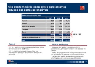 Pelo quarto trimestre consecutivo apresentamos
redução dos gastos gerenciáveis

                  Gastos Gerenciáveis (R$ MM)

                                                    4T07         4T08       ∆%
                  Pessoal                              82,8         50,0    -39,6%

                  Material                             11,3         19,2     70,0%

                  Serviços de Terceiros               100,5         81,6    -18,8%

                  Provisões                            26,9         27,0      0,2%

                  Outros                               27,4         26,1     -4,8%

                                                      248,9        203,9    -18,1%   IGPM: 9,8%

                  Depreciação e amortização            77,3         75,0     -2,9%

                  Total                               326,2        278,9    -14,5%

 Pessoal                                                   Serviços de Terceiros
- R$ 18,1 MM dos gastos de pessoal e horas extras     - Redução dos gastos com reparação e
referentes a saída da Enersul                         conservação, principalmente devido a saída da
                                                      Enersul
- R$ 11,8 MM de reversão de provisão na
Bandeirante devido à reavaliação de cálculo           - Efeitos de programas de eficiência operacional
autuarial                                             nas atividades de suporte em diversos serviços
                                                      - Decréscimo gastos referentes às consultorias
                                                      estratégicas, comunicação e publicidade

                                                                                                       16
 