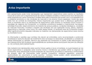 Aviso Importante

Esta apresentação pode incluir declarações que representem expectativas sobre eventos ou resultados
futuros de acordo com a regulamentação de valores mobiliários brasileira e internacional. Essas declarações
estão baseadas em certas suposições e análises feitas pela Companhia de acordo com a sua experiência e
o ambiente econômico e nas condições de mercado e nos eventos futuros esperados, muitos dos quais
estão fora do controle da Companhia. Fatores importantes que podem levar a diferenças significativas
entre os resultados reais e as declarações de expectativas sobre eventos ou resultados futuros incluem a
estratégia de negócios da Companhia, as condições econômicas brasileira e internacional, tecnologia,
estratégia financeira, desenvolvimentos da indústria de serviços públicos, condições hidrológicas, condições
do mercado financeiro, incerteza a respeito dos resultados de suas operações futuras, planos, objetivos,
expectativas e intenções, entre outros. Em razão desses fatores, os resultados reais da Companhia podem
diferir significativamente daqueles indicados ou implícitos nas declarações de expectativas sobre eventos
ou resultados futuros.


As informações e opiniões aqui contidas não devem ser entendidas como recomendação a potenciais
investidores e nenhuma decisão de investimento deve se basear na veracidade, atualidade ou completude
dessas informações ou opiniões. Nenhum dos assessores da Companhia ou partes a eles relacionadas ou
seus representantes terá qualquer responsabilidade por quaisquer perdas que possam decorrer da utilização
ou do conteúdo desta apresentação.


Este material inclui declarações sobre eventos futuros sujeitas a riscos e incertezas, as quais baseiam-se nas
atuais expectativas e projeções sobre eventos futuros e tendências que podem afetar os negócios da
Companhia. Essas declarações incluem projeções de crescimento econômico e demanda e fornecimento
de energia, além de informações sobre posição competitiva, ambiente regulatório, potenciais
oportunidades de crescimento e outros assuntos. Inúmeros fatores podem afetar adversamente as
estimativas e suposições nas quais essas declarações se baseiam.
                                                                                                                 2
 