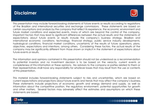 Disclaimer

This presentation may include forward-looking statements of future events or results according to regulations
of the Brazilian and international securities and exchange commissions. These statements are based on
certain assumptions and analysis by the company that reflect its experience, the economic environment and
future market conditions and expected events, many of which are beyond the control of the company.
Important factors that may lead to significant differences between the actual results and the statements of
expectations about future events or results include the company’s business strategy, Brazilian and
international economic conditions, technology, financial strategy, public service industry developments,
hydrological conditions, financial market conditions, uncertainty of the results of future operations, plans,
objectives, expectations and intentions, among others. Considering these factors, the actual results of the
company may be significantly different from those shown or implicit in the statement of expectations about
future events or results.


The information and opinions contained in this presentation should not be understood as a recommendation
to potential investors and no investment decision is to be based on the veracity, current events or
completeness of this information or these opinions. No advisors to the company or parties related to them or
their representatives shall have any responsibility for whatever losses that may result from the use or contents
of this presentation.


This material includes forward-looking statements subject to risks and uncertainties, which are based on
current expectations and projections about future events and trends that may affect the company’s business.
These statements include projections of economic growth and energy demand and supply, as well as
information about the competitive position, the regulatory environment, potential opportunities for growth
and other matters. Several factors may adversely affect the estimates and assumptions on which these
statements are based.


                                                                                                                   2
 