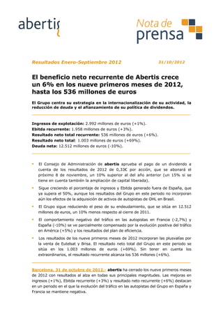 Resultados Enero-Septiembre 2012                                     31/10/2012



El beneficio neto recurrente de Abertis crece
un 6% en los nueve primeros meses de 2012,
hasta los 536 millones de euros
El Grupo centra su estrategia en la internacionalización de su actividad, la
reducción de deuda y el afianzamiento de su política de dividendos.



Ingresos de explotación: 2.992 millones de euros (+1%).
Ebitda recurrente: 1.958 millones de euros (+3%).
Resultado neto total recurrente: 536 millones de euros (+6%).
Resultado neto total: 1.003 millones de euros (+69%).
Deuda neta: 12.512 millones de euros (-10%).



   El Consejo de Administración de abertis aprueba el pago de un dividendo a
   cuenta de los resultados de 2012 de 0,33€ por acción, que se abonará el
   próximo 8 de noviembre, un 10% superior al del año anterior (un 15% si se
   tiene en cuenta también la ampliación de capital liberada).

   Sigue creciendo el porcentaje de ingresos y Ebitda generado fuera de España, que
   ya supera el 50%, aunque los resultados del Grupo en este periodo no incorporan
   aún los efectos de la adquisición de activos de autopistas de OHL en Brasil.

   El Grupo sigue reduciendo el peso de su endeudamiento, que se sitúa en 12.512
   millones de euros, un 10% menos respecto al cierre de 2011.

   El comportamiento negativo del tráfico en las autopistas en Francia (-2,7%) y
   España (-10%) se ve parcialmente compensado por la evolución positiva del tráfico
   en América (+5%) y los resultados del plan de eficiencia.

   Los resultados de los nueve primeros meses de 2012 incorporan las plusvalías por
   la venta de Eutelsat y Brisa. El resultado neto total del Grupo en este periodo se
   sitúa en los 1.003 millones de euros (+69%). Sin tener en cuenta los
   extraordinarios, el resultado recurrente alcanza los 536 millones (+6%).



Barcelona, 31 de octubre de 2012.- abertis ha cerrado los nueve primeros meses
de 2012 con resultados al alza en todas sus principales magnitudes. Las mejoras en
ingresos (+1%), Ebitda recurrente (+3%) y resultado neto recurrente (+6%) destacan
en un periodo en el que la evolución del tráfico en las autopistas del Grupo en España y
Francia se mantiene negativa.
 