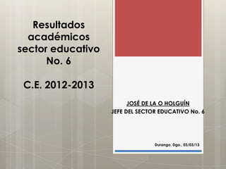Resultados
  académicos
sector educativo
      No. 6

 C.E. 2012-2013
                         JOSÉ DE LA O HOLGUÍN
                   JEFE DEL SECTOR EDUCATIVO No. 6




                                 Durango, Dgo., 03/03/13
 