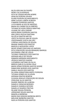 NILZA ADELINA DA PAIXÃO
RENEY SILVA BORGES
RITA DE CÁSSIA MOURA NOBRE
ZENILDA PEREIRA XAVIER
ALANA PEREIRA DO NASCIMENTO
ANNE SUZUKI LISBÔA ALMEIDA
ITAMARA FERREIRA SANTOS
LIVYA MARIA ALVES DE MACÊDO
MARIA DO CARMO SILVA RIBEIRO
TATIANA SILVEIRA ORRICO MARTINS
VIVIANE DA LAPA CARDIM
ADERLÂNDIA FERREIRA SANTOS
ANA CARLA ROCHA SANTANA
GILCÉLIA SANTOS MATOS
JOICE DA ROCHA LIMA DE SOUZA
JOSCENANDE COSTA GALVÃO
LORENA VASCONCELOS SOUZA
MAIANE RAMOS DOS SANTOS
MARCELO NOGUEIRA LOPES
NEIDE GOMES SANTANA DO AMPARO
RITA CONCEIÇÃO SOUZA BRANDÃO BARROS
SAYONARA LOBO DE JESUS
TATIANE FRANCISCO DOS SANTOS
ADRIANA MELO DE SOUSA
DAMARIS MIRANDA NASCIMENTO
JÉSSICA SANTOS CHAGAS
LUCINÁRIA CAETANO DA SILVA
MÁRCIO EMÍLIO OLIVEIRA CRUZ
MARIA SÔNIA PEREIRA SANTOS SODRÉ
RAMAYANE BORGES DOS SANTOS
SAMILE ANJOS DOS SANTOS
SILVANIA SEBASTIANA BISPO FERREIRA
TATIANA GOMES DE OLIVEIRA
ADRIANA DANTAS BOMFIM
CLÁUDIA ARAÚJO CONCEIÇÃO DE SOUZA
CRISLENE SILVA SANTOS
DAIANE RIBEIRO DE ALMEIDA
DANIELE CARACAS BORGES
DANIELE CORREIA SOTERO
DANIELLE SOARES FREITAS
DEJANE SOUZA PEREIRA
JORGEANE SOUZA SANTOS
MANOELA BARBOSA
MARIA DAS GRAÇAS BARBOSA BRITO
MIRLENE BARBOSA SANTOS
NOELIA PEREIRA DOS SANTOS
 