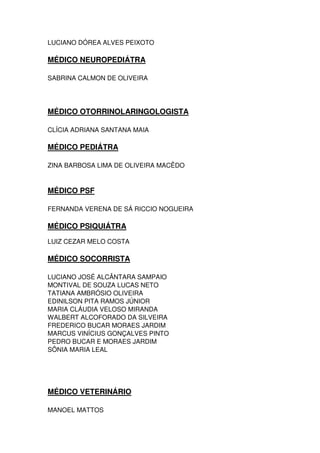 LUCIANO DÓREA ALVES PEIXOTO
MÉDICO NEUROPEDIÁTRA
SABRINA CALMON DE OLIVEIRA
MÉDICO OTORRINOLARINGOLOGISTA
CLÍCIA ADRIANA SANTANA MAIA
MÉDICO PEDIÁTRA
ZINA BARBOSA LIMA DE OLIVEIRA MACÊDO
MÉDICO PSF
FERNANDA VERENA DE SÁ RICCIO NOGUEIRA
MÉDICO PSIQUIÁTRA
LUIZ CEZAR MELO COSTA
MÉDICO SOCORRISTA
LUCIANO JOSÉ ALCÂNTARA SAMPAIO
MONTIVAL DE SOUZA LUCAS NETO
TATIANA AMBRÓSIO OLIVEIRA
EDINILSON PITA RAMOS JÚNIOR
MARIA CLÁUDIA VELOSO MIRANDA
WALBERT ALCOFORADO DA SILVEIRA
FREDERICO BUCAR MORAES JARDIM
MARCUS VINÍCIUS GONÇALVES PINTO
PEDRO BUCAR E MORAES JARDIM
SÔNIA MARIA LEAL
MÉDICO VETERINÁRIO
MANOEL MATTOS
 