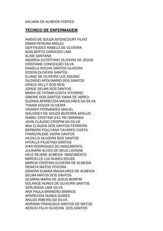 KALIANA DE ALMEIDA FONTES
TÉCNICO DE ENFERMAGEM
ANÍSIO DE SOUZA BITENCOURT FILHO
ISMAR PEREIRA MIDLEJ
GERTRUDES RABELO DE OLIVEIRA
ADALBERTO CARDOSO LIMA
ALINE SANTANA
ANDRÉIA ESTÉFFANY OLIVEIRA DE JESUS
CRISTIANE CONCEIÇÃO SILVA
DANIELA ROCHA SANTOS OLIVEIRA
EDSON OLIVEIRA SANTOS
ELIANE DE OLIVEIRA LUZ AQUINO
GILDÁSIO APOLINÁRIO DOS SANTOS
GRACE KELLY DOS REIS
JORGE SELMA DOS SANTOS
MARIA DE FÁTIMA COSTA VITORINO
SIMONE DOS SANTOS VIANA DE ABREU
SUZANA APARECIDA MAGALHÃES DA SILVA
THAISA SOUZA OLIVEIRA
VAGNER FERNANDES MACIEL
WALDINEY DE SOUZA BEZERRA ARAÚJO
ISABEL CRISTINA D’EL REI MIRANDA
JOHN CLÁUDIO CRISPIM DA SILVA
ANA CLÁUDIA DOS SANTOS FERREIRA
BÁRBARA POLLYANA TAVARES COSTA
FRANCIRLENE VIEIRA SANTOS
HILDELCI OLIVEIRA DOS SANTOS
HITIALLA FAUSTINO SANTOS
IVAN RODRIGUES DO NASCIMENTO
JULINARA ALVES DE DEUS LAVIGNE
KELE REJANE ALMEIDA NASCIMENTO
MARCELLE LUZ NUNES SOUZA
MÁRCIA CRISTINA OLIVEIRA DE ALMEIDA
RENATA MATOS PÓVORA
SANDRA SUMAIA MAGALHÃES DE ALMEIDA
SELMA MATOS DOS SANTOS
SILMARA MARIA DE JESUS BOMFIM
SOLANGE NUNES DE OLIVEIRA SANTOS
VERLÂNDIA LIMA SILVA
ANA PAULA BRANDÃO BARROS
APARECIDA NUNES GOMES
RAILDA RIBEIRO DA SILVA
ADRIANA FRANCISCA SANTOS DE MATOS
AERCIO FELIX OLIVEIRA DOS SANTOS
 