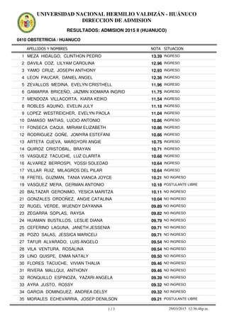 APELLIDOS Y NOMBRES
0410 OBSTETRICIA / HUANUCO
NOTA SITUACION
UNIVERSIDAD NACIONAL HERMILIO VALDIZÁN - HUÁNUCO
DIRECCION DE ADMISION
RESULTADOS: ADMISION 2015 II (HUANUCO)
13.391 MEZA HIDALGO, CLINTHON PEDRO INGRESO
12.962 DAVILA COZ, LILYAM CAROLINA INGRESO
12.933 YAMO CRUZ, JOSEPH ANTHONY INGRESO
12.364 LEON PAUCAR, DANIEL ANGEL INGRESO
11.965 ZEVALLOS MEDINA, EVELYN CRISTHELL INGRESO
11.756 GAMARRA BRICEÑO, JAZMIN XIOMARA INGRID INGRESO
11.547 MENDOZA VILLACORTA, KIARA KEIKO INGRESO
11.188 ROBLES AQUINO, EVELIN JULY INGRESO
11.049 LOPEZ WESTREICHER, EVELYN PAOLA INGRESO
10.8610 DAMASO MATIAS, LUCIO ANTONIO INGRESO
10.8611 FONSECA CAQUI, MIRIAM ELIZABETH INGRESO
10.8612 RODRIGUEZ GOÑE, JOMYRA ESTEFANI INGRESO
10.7513 ARTETA CUEVA, MARGYORI ANGIE INGRESO
10.7114 QUIROZ CRISTOBAL, BRAYAN INGRESO
10.6815 VASQUEZ TACUCHE, LUZ CLARITA INGRESO
10.6416 ALVAREZ BERROSPI, YOSSI SOLEDAD INGRESO
10.6417 VILLAR RUIZ, MILAGROS DEL PILAR INGRESO
10.2118 FRETEL GUZMAN, TANIA VIANCA JOYCE NO INGRESO
10.1819 VASQUEZ MERA, GERMAN ANTONIO POSTULANTE LIBRE
10.1120 BALTAZAR GERONIMO, YESICA MARITZA NO INGRESO
10.0421 GONZALES ORDOÑEZ, ANGIE CATALINA NO INGRESO
09.8922 RUGEL VERDE, WUENDY DAYANNA NO INGRESO
09.8223 ZEGARRA SOPLAS, RAYSA NO INGRESO
09.7924 HUAMAN BUSTILLOS, LESLIE DIANA NO INGRESO
09.7125 CEFERINO LAGUNA, JANETH JESSENIA NO INGRESO
09.7126 POZO SALAS, JESSICA MARICELI NO INGRESO
09.5427 TAFUR ALVARADO, LUIS ANGELO NO INGRESO
09.5428 VILA VENTURA, ROSALINA NO INGRESO
09.5029 LINO QUISPE, ENMA NATALY NO INGRESO
09.4630 FLORES TACUCHE, VIVIAN THALIA NO INGRESO
09.4631 RIVERA MALLQUI, ANTHONY NO INGRESO
09.3932 RONQUILLO ESPINOZA, YAZARI ANGELA NO INGRESO
09.3233 AYRA JUSTO, ROSSY NO INGRESO
09.3234 GARCIA DOMINGUEZ, ANDREA DELSY NO INGRESO
09.2135 MORALES ECHEVARRIA, JOSEP DENILSON POSTULANTE LIBRE
1 / 3 29/03/2015 12:36:46p.m.
 