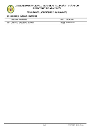 APELLIDOS Y NOMBRES
0210 MEDICINA HUMANA / HUANUCO
NOTA SITUACION
UNIVERSIDAD NACIONAL HERMILIO VALDIZÁN - HUÁNUCO
DIRECCION DE ADMISION
RESULTADOS: ADMISION 2015 II (HUANUCO)
03.25141 CIRIACO SALCEDO, EDWIN NO INGRESO
5 / 5 29/03/2015 12:36:46p.m.
 