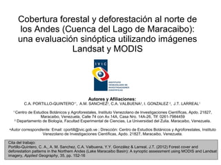Cobertura forestal y deforestación al norte de
      los Andes (Cuenca del Lago de Maracaibo):
      una evaluación sinóptica utilizando imágenes
                   Landsat y MODIS




                                              Autores y Afiliaciones:
        C.A. PORTILLO-QUINTERO , A.M. SANCHEZ2, C.A. VALBUENA2, I. GONZALEZ 2, J.T. LARREAL1
                                     1*


  1
    Centro de Estudios Botánicos y Agroforestales, Instituto Venezolano de Investigaciones Científicas, Apdo. 21827,
                  Maracaibo, Venezuela, Calle 74 con Av.14A, Casa Nro. 14A-26, Tlf: 0261-7984459
   2
     Departamento de Biología, Facultad Experimental de Ciencias, La Universidad del Zulia. Maracaibo, Venezuela.

•Autor correspondiente: Email: cportill@ivic.gob.ve ; Dirección: Centro de Estudios Botánicos y Agroforestales, Instituto
                  Venezolano de Investigaciones Científicas, Apdo. 21827, Maracaibo, Venezuela.

Cita del trabajo:
Portillo-Quintero, C. A., A. M. Sanchez, C.A. Valbuena, Y.Y. González & Larreal, J.T. (2012) Forest cover and
deforestation patterns in the Northern Andes (Lake Maracaibo Basin): A synoptic assessment using MODIS and Landsat
imagery, Applied Geography, 35, pp. 152-16
 