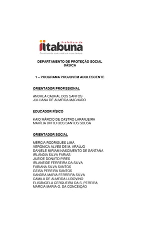 DEPARTAMENTO DE PROTEÇÃO SOCIAL
BÁSICA
1 – PROGRAMA PROJOVEM ADOLESCENTE
ORIENTADOR PROFISSIONAL
ANDREA CABRAL DOS SANTOS
JULLIANA DE ALMEIDA MACHADO
EDUCADOR FÍSICO
KAIO MÁRCIO DE CASTRO LARANJEIRA
MARÍLIA BRITO DOS SANTOS SOUSA
ORIENTADOR SOCIAL
MÉRCIA RODRIGUES LIMA
VERÔNICA ALVES DE M. ARAÚJO
DANIELE MIRIAM NASCIMENTO DE SANTANA
IRLÂNDIA SILVA FARIAS
JILEIDE DONATO PIRES
IRLANEIDE FERREIRA DA SILVA
FABIANA SILVA SANTOS
GEISA PEREIRA SANTOS
SANDRA MARIA FERREIRA SILVA
CAMILA DE ALMEIDA LUDOVINO
ELISÂNGELA CERQUEIRA DA S. PEREIRA
MÁRCIA MARIA O. DA CONCEIÇÃO
 