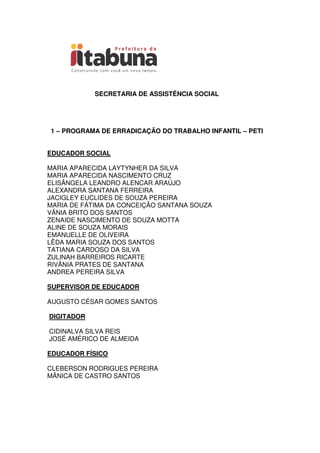 SECRETARIA DE ASSISTÊNCIA SOCIAL
1 – PROGRAMA DE ERRADICAÇÃO DO TRABALHO INFANTIL – PETI
EDUCADOR SOCIAL
MARIA APARECIDA LAYTYNHER DA SILVA
MARIA APARECIDA NASCIMENTO CRUZ
ELISÂNGELA LEANDRO ALENCAR ARAÚJO
ALEXANDRA SANTANA FERREIRA
JACIGLEY EUCLIDES DE SOUZA PEREIRA
MARIA DE FÁTIMA DA CONCEIÇÃO SANTANA SOUZA
VÂNIA BRITO DOS SANTOS
ZENAIDE NASCIMENTO DE SOUZA MOTTA
ALINE DE SOUZA MORAIS
EMANUELLE DE OLIVEIRA
LÊDA MARIA SOUZA DOS SANTOS
TATIANA CARDOSO DA SILVA
ZULINAH BARREIROS RICARTE
RIVÂNIA PRATES DE SANTANA
ANDREA PEREIRA SILVA
SUPERVISOR DE EDUCADOR
AUGUSTO CÉSAR GOMES SANTOS
DIGITADOR
CIDINALVA SILVA REIS
JOSÉ AMÉRICO DE ALMEIDA
EDUCADOR FÍSICO
CLEBERSON RODRIGUES PEREIRA
MÂNICA DE CASTRO SANTOS
 