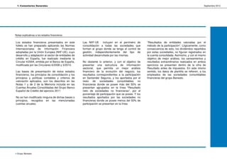 1. Comentarios Generales                                                                                                                              Septiembre 2012




Notas explicativas a los estados financieros


Los estados financieros presentados en este          Las NIIF-UE incluyen en el perímetro de           “Resultados de entidades valoradas por el
folleto se han preparado aplicando las Normas        consolidación a todas las sociedades que          método de la participación”. Lógicamente, como
Internacionales de Información Financiera            forman el grupo donde se tenga el control de      consecuencia de esto, los dividendos repartidos
adoptadas por la Unión Europea (NIIF-UE), cuyo       gestión, independientemente del tipo de           por estas sociedades, no figuran registrados en
desarrollo y adaptación al sector de entidades de    actividad desarrollada por las mismas.            la cuenta consolidada. Asimismo, y con el mismo
crédito en España, fue realizado mediante la                                                           objetivo de mejor análisis, los saneamientos y
Circular 4/2004, emitida por el Banco de España,     No obstante lo anterior, y con el objetivo de     resultados extraordinarios realizados en ambos
modificada por las Circulares 6/2008 y 3/2010.       presentar una estructura de información           ejercicios se presentan dentro de la cifra de
                                                     sectorial, que permita un mejor análisis          Resultado antes de impuestos. En este mismo
Las bases de presentación de estos estados           financiero de la evolución del negocio, los       sentido, los datos de plantilla se refieren, a los
financieros, los principios de consolidación y los   resultados correspondientes a la participación    empleados de las sociedades consolidables
principios y políticas contables y criterios de      en Santander Seguros, y los aportados por el      financieras del grupo Banesto.
valoración aplicados, son los descritos en las       resto de sociedades consolidables no
Notas 1 y de 2 de la Memoria incluida en las         financieras donde se posee más del 50% se
Cuentas Anuales Consolidadas del Grupo Banco         presentan agrupados en la línea “Resultado
Español de Crédito del ejercicio 2011                neto de sociedades no financieras”, por el
                                                     porcentaje de participación que se posee. Y los
No se han modificado ninguna de dichas bases o       resultados aportados por las sociedades no
principios, recogidos en las mencionadas             financieras donde se posee menos del 50% de
cuentas anuales.                                     participación se presentan en la línea




4 Grupo Banesto
 