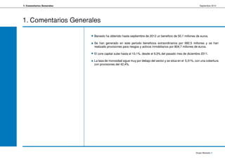1. Comentarios Generales                                                                                  Septiembre 2012




1. Comentarios Generales

                           Banesto ha obtenido hasta septiembre de 2012 un beneficio de 50,1 millones de euros.

                           Se han generado en este periodo beneficios extraordinarios por 682,5 millones y se han
                           realizado provisiones para riesgos y activos inmobiliarios por 804,7 millones de euros.

                           El core capital sube hasta el 10,1%, desde el 9,0% del pasado mes de diciembre 2011.

                           La tasa de morosidad sigue muy por debajo del sector y se sitúa en el 5,51%, con una cobertura
                           con provisiones del 42,4%.




                                                                                                       Grupo Banesto 5
 