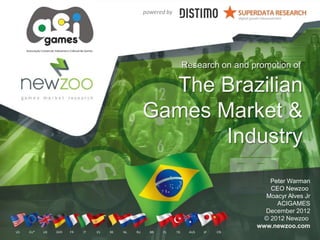 The Brazilian
Games Market &
Industry
Peter Warman
CEO Newzoo
Moacyr Alves Jr
ACIGAMES
December 2012
© 2012 Newzoo
www.newzoo.com
Research on and promotion of
powered by
US EU* UK GER FR IT ES BE NL RU BR PL TR AUS JP CN
 