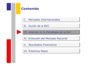Contenido


 I.   Mercados Internacionales

 II. Acción de la BVC

 III. Avances en la Estrategia de la BVC

 IV. Evolución del Mercado Nacional

 V. Resultados Financieros

 VI. Próximos Pasos
 