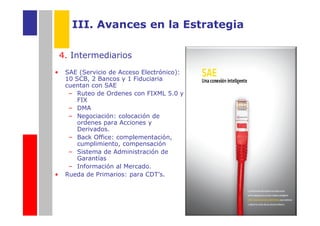III. Avances en la Estrategia

    4. Intermediarios
•    SAE (Servicio de Acceso Electrónico):
     10 SCB, 2 Bancos y 1 Fiduciaria
     cuentan con SAE
      – Ruteo de Ordenes con FIXML 5.0 y
         FIX
      – DMA
      – Negociación: colocación de
         ordenes para Acciones y
         Derivados.
      – Back Office: complementación,
         cumplimiento, compensación
      – Sistema de Administración de
         Garantías
      – Información al Mercado.
•    Rueda de Primarios: para CDT’s.
 