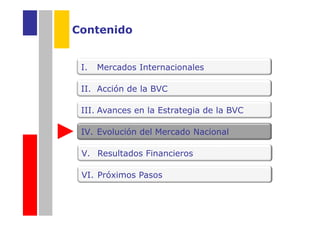 Contenido


 I.   Mercados Internacionales

 II. Acción de la BVC

 III. Avances en la Estrategia de la BVC

 IV. Evolución del Mercado Nacional

 V. Resultados Financieros

 VI. Próximos Pasos
 