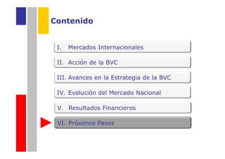 Contenido


 I.   Mercados Internacionales

 II. Acción de la BVC

 III. Avances en la Estrategia de la BVC

 IV. Evolución del Mercado Nacional

 V. Resultados Financieros

 VI. Próximos Pasos
 