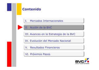 Contenido


 I.   Mercados Internacionales

 II. Acción de la BVC

 III. Avances en la Estrategia de la BVC

 IV. Evolución del Mercado Nacional

 V. Resultados Financieros

 VI. Próximos Pasos
 