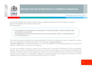 Ministerio de Planificación
21
Seminario
METODOLOGÍA DE ESTIMACIÓN DE LA POBREZA E INDIGENCIA
En Chile, la medición de pobreza e indigencia se ha realizado utilizando el método de ingresos o indirecto.
Desde 1987, MIDEPLAN ha utilizado este método.
Ello ha permitido:
• La construcción de indicadores comparables a lo largo del tiempo, requisito indispensable
para evaluar su evolución
• La comparación de la situación nacional con la de otros países, dada su amplia aplicación
a nivel internacional.
Para medir la pobreza e indigencia se requiere establecer un límite entre quiénes son pobres o indigentes y quiénes
no lo son. El método de ingresos define estos límites, llamados “línea de pobreza” o
“línea de indigencia”, en términos absolutos: un mínimo de satisfacción de necesidades básicas, en el caso de la
pobreza, o alimentarias, en el caso de la indigencia.
En tanto este método considera el ingreso como indicador de la capacidad de satisfacción de las necesidades
básicas, estos mínimos se establecen en términos de un cierto nivel de ingreso. Así, se considera en situación de
pobreza a aquellos hogares cuyos ingresos son inferiores al mínimo establecido para satisfacer las necesidades
básicas de sus miembros, y en situación de indigencia a aquellos hogares cuyos ingresos son inferiores al mínimo
establecido para satisfacer las necesidades alimentarias de sus miembros.
 