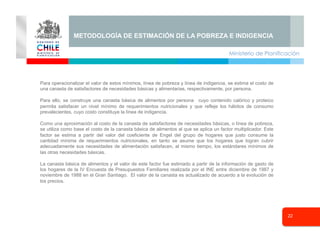 Ministerio de Planificación
22
Seminario
Para operacionalizar el valor de estos mínimos, línea de pobreza y línea de indigencia, se estima el costo de
una canasta de satisfactores de necesidades básicas y alimentarias, respectivamente, por persona.
Para ello, se construye una canasta básica de alimentos por persona cuyo contenido calórico y proteico
permita satisfacer un nivel mínimo de requerimientos nutricionales y que refleje los hábitos de consumo
prevalecientes, cuyo costo constituye la línea de indigencia.
Como una aproximación al costo de la canasta de satisfactores de necesidades básicas, o línea de pobreza,
se utiliza como base el costo de la canasta básica de alimentos al que se aplica un factor multiplicador. Este
factor se estima a partir del valor del coeficiente de Engel del grupo de hogares que justo consume la
cantidad mínima de requerimientos nutricionales, en tanto se asume que los hogares que logran cubrir
adecuadamente sus necesidades de alimentación satisfacen, al mismo tiempo, los estándares mínimos de
las otras necesidades básicas.
La canasta básica de alimentos y el valor de este factor fue estimado a partir de la información de gasto de
los hogares de la IV Encuesta de Presupuestos Familiares realizada por el INE entre diciembre de 1987 y
noviembre de 1988 en el Gran Santiago. El valor de la canasta es actualizado de acuerdo a la evolución de
los precios.
METODOLOGÍA DE ESTIMACIÓN DE LA POBREZA E INDIGENCIA
 