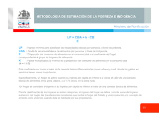 Ministerio de Planificación
23
Seminario
METODOLOGÍA DE ESTIMACIÓN DE LA POBREZA E INDIGENCIA
LP = CBA = k · CB
E
LP : Ingreso mínimo para satisfacer las necesidades básicas por persona, o línea de pobreza.
CBA : Costo de la canasta básica de alimentos por persona, o línea de indigencia.
E : Proporción del consumo de alimentos en el consumo total o el coeficiente de Engel
correspondiente al grupo de hogares de referencia.
K : Factor multiplicador, la inversa de la proporción del consumo de alimentos en el consumo total
(k = 1 / E).
Este coeficiente así como el valor de la canasta básica difiere entre las zonas urbana y rural, donde los gastos en
servicios tienen menor importancia.
Específicamente, un hogar es pobre cuando su ingreso per cápita es inferior a 2 veces el valor de una canasta
básica de alimentos, en la zona urbana, y a 1,75 veces, en la zona rural.
Un hogar se considera indigente si su ingreso per cápita es inferior al valor de una canasta básica de alimentos.
Para la clasificación de los hogares en estas categorías, el ingreso del hogar se define como la suma del ingreso
autónomo del hogar, las transferencias monetarias que recibe el hogar del Estado y una imputación por concepto de
arriendo de la vivienda, cuando ésta es habitada por sus propietarios.
 