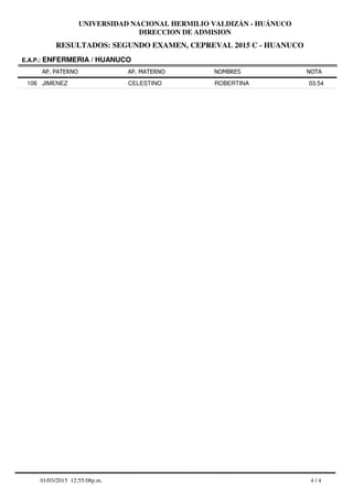 RESULTADOS: SEGUNDO EXAMEN, CEPREVAL 2015 C - HUANUCO
UNIVERSIDAD NACIONAL HERMILIO VALDIZÁN - HUÁNUCO
DIRECCION DE ADMISION
AP. PATERNO
E.A.P.: ENFERMERIA / HUANUCO
AP. MATERNO NOMBRES NOTA
JIMENEZ CELESTINO ROBERTINA106 03.54
4 / 401/03/2015 12:55:08p.m.
 
