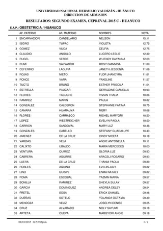 RESULTADOS: SEGUNDO EXAMEN, CEPREVAL 2015 C - HUANUCO
UNIVERSIDAD NACIONAL HERMILIO VALDIZÁN - HUÁNUCO
DIRECCION DE ADMISION
AP. PATERNO
E.A.P.: OBSTETRICIA / HUANUCO
AP. MATERNO NOMBRES NOTA
ENCARNACION CANDELARIO NELSON1 15.11
ISIDRO TUPAC VIOLETA2 12.75
GOMEZ VILCA CELFIA3 12.75
CLAUDIO ANGULO LUCERO LESLIE4 12.39
RUGEL VERDE WUENDY DAYANNA5 12.00
RUMI SALVADOR ROSY GIANNISA6 11.89
CEFERINO LAGUNA JANETH JESSENIA7 11.68
ROJAS NIETO FLOR JHANDYRA8 11.61
PONCE VARA YAKELINE9 11.57
TUCTO BRUNO ESTHER PRISCILA10 11.04
ESTRELLA PAUCAR GERALDINE GIANELLA11 10.93
FLORES TACUCHE VIVIAN THALIA12 10.86
RAMIREZ MARIN PAULA13 10.82
GONZALEZ CALDERON STEPHANIE FATIMA14 10.75
CAMARA HUARAUYA MERY15 10.68
FLORES CARRASCO MISHEL MARYORI16 10.50
LOPEZ WESTREICHER EVELYN PAOLA17 10.50
CARRION SANDOVAL MARY LUZ18 10.46
GONZALES CABELLO STEFANY GUADALUPE19 10.43
JIMENEZ DE LA CRUZ CINDY NICETA20 10.18
VARGAS VELA ANGIE ANTONELLA21 10.11
CALIXTO UBALDO MARIA MERCEDES22 10.00
VENTURA QUIROZ GLORIA LUZ23 09.93
CABRERA AGUIRRE ARACELI ROSARIO24 09.93
LUERA DE LA CRUZ THANIA PAOLA25 09.89
ROBLES AQUINO EVELIN JULY26 09.82
LINO QUISPE ENMA NATALY27 09.82
POMA ESCOBAL YAZMIN MARIA28 09.57
BONILLA RAMIREZ SHEYLA SULAY29 09.57
GARCIA DOMINGUEZ ANDREA DELSY30 09.54
FRETEL SOSA ERICK SAMUEL31 09.46
DUEÑAS SOTELO YOLANDA OCTAVIA32 09.39
MENDOZA VELIZ JOSELYN DENISE33 09.25
CRUZ ALVARADO NOLY SAYUMI34 09.18
ARTETA CUEVA MARGYORI ANGIE35 09.18
1 / 201/03/2015 12:55:08p.m.
 