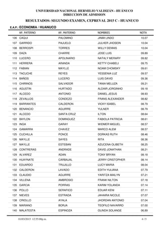 RESULTADOS: SEGUNDO EXAMEN, CEPREVAL 2015 C - HUANUCO
UNIVERSIDAD NACIONAL HERMILIO VALDIZÁN - HUÁNUCO
DIRECCION DE ADMISION
AP. PATERNO
E.A.P.: ECONOMIA / HUANUCO
AP. MATERNO NOMBRES NOTA
CAQUI PALOMINO JINMI LINDO106 10.07
GARRIDO PAJUELO JULHER JHOSEIN107 10.04
BERROSPI TORRES WILLY DENNIS108 10.04
DAZA CHARRE JOSE LUIS109 09.89
LUCERO APOLINARIO NATALY MERARY110 09.82
HERRERA ARANDA KETTY CHABELI111 09.75
FABIAN MAYLLE NOAM CHOMSKY112 09.61
TACUCHE REYES YESSENIA LUZ113 09.57
BAÑOS LUCERO LUIS DAVID114 09.36
CHIRINOS SALVADOR TANIA MELUZA115 09.21
AGUSTIN HURTADO ALDAIR JORGINHO116 09.18
ALCEDO ANTONIO DANIEL JESUS117 08.93
ZEVALLOS CONDEZO FRANS ALEXANDER118 08.82
BARRANTES CALDERON VICKY ISABEL119 08.79
BENANCIO AGUIRRE YULNER120 08.79
ALCEDO SANTA CRUZ ILTON121 08.64
BAYLON DOMINGUEZ FABIOLA PATRICIA122 08.61
INGA GARAY WIDMER MIGUEL123 08.57
GAMARRA CHAVEZ MARCO ALEM124 08.57
CUCHILLA PONCE DORKAS RUTH125 08.46
MAYLLE SAYES RITA126 08.36
MAYLLE ESTEBAN AZUCENA OLIBETH127 08.25
CONTRERAS ANDRADE DAVID JONATHAN128 08.21
ALVAREZ ADAN TONY BRYAN129 08.18
HUAYNATE CARBAJAL JERRY CRISTOPHER130 08.14
EDUARDO TRUJILLO LUCY MARIA131 08.04
CALDERON LAVADO EDITH YULIANA132 07.79
CLAUDIO AGUIRRE YARITZA MAILYN133 07.21
VILLENA AMBROSIO FRANK NILTON134 07.18
GARCIA PORRAS KARIM YOLANDA135 07.14
POLLO SERAFICO EDUAR KENI136 07.11
NIEVES ESTRADA JAHAIRA NICOLE137 07.07
CRIOLLO AYALA JHORDAN ANTONIO138 07.04
MARIANO BORJA TEOFILO NAVARRO139 07.00
MALATESTA ESPINOZA OLINDA SOLANGE140 06.89
4 / 501/03/2015 12:55:08p.m.
 