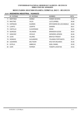 RESULTADOS: SEGUNDO EXAMEN, CEPREVAL 2015 C - HUANUCO
UNIVERSIDAD NACIONAL HERMILIO VALDIZÁN - HUÁNUCO
DIRECCION DE ADMISION
AP. PATERNO
E.A.P.: INGENIERIA INDUSTRIAL / HUANUCO
AP. MATERNO NOMBRES NOTA
MARTINEZ GOMEZ KIDBER SEVERO71 07.25
MAUTINO VILCA LUZ CLARIBEL72 06.96
ESPINOZA GUZMAN MITZI MARIA DE LOS ANGELE73 06.82
LLANTO UGARTE DIANIRA74 06.61
CASTILLO CLAVERIANO DENIS75 06.54
QUIROGA VELANDIA BRANDON ALEXIS76 06.54
SANCHEZ CECILIO GERARDO JERSON77 06.46
LEON HILARIO BRAYCK FREDDY78 06.39
DIONICIO ALEJANDRO YOLANDA FORTUNATA79 05.57
USURIANO BALTAZAR WALTER ORLANDO80 05.46
ESTELA AMBICHO NOEL DANIEL81 05.00
CORI FERRER YOSEPH JHOSTON82 04.54
3 / 301/03/2015 12:55:08p.m.
 