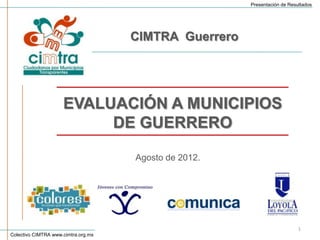 Presentación de Resultados




                                     CIMTRA Guerrero




                     EVALUACIÓN A MUNICIPIOS
                          DE GUERRERO

                                     Agosto de 2012.




                                                                           1
Colectivo CIMTRA www.cimtra.org.mx
 