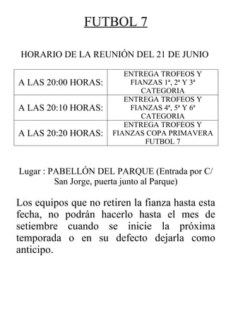 FUTBOL 7

 HORARIO DE LA REUNIÓN DEL 21 DE JUNIO

                         ENTREGA TROFEOS Y
A LAS 20:00 HORAS:        FIANZAS 1ª, 2ª Y 3ª
                             CATEGORIA
                         ENTREGA TROFEOS Y
A LAS 20:10 HORAS:        FIANZAS 4ª, 5ª Y 6ª
                             CATEGORIA
                         ENTREGA TROFEOS Y
A LAS 20:20 HORAS:    FIANZAS COPA PRIMAVERA
                              FUTBOL 7


Lugar : PABELLÓN DEL PARQUE (Entrada por C/
         San Jorge, puerta junto al Parque)

Los equipos que no retiren la fianza hasta esta
fecha, no podrán hacerlo hasta el mes de
setiembre cuando se inicie la próxima
temporada o en su defecto dejarla como
anticipo.
 