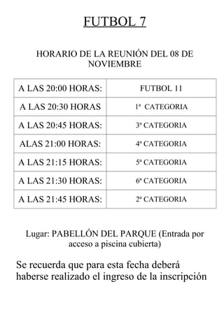 FUTBOL 7
HORARIO DE LA REUNIÓN DEL 08 DE
NOVIEMBRE
A LAS 20:00 HORAS: FUTBOL 11
A LAS 20:30 HORAS 1ª CATEGORIA
A LAS 20:45 HORAS: 3ª CATEGORIA
ALAS 21:00 HORAS: 4ª CATEGORIA
A LAS 21:15 HORAS: 5ª CATEGORIA
A LAS 21:30 HORAS: 6ª CATEGORIA
A LAS 21:45 HORAS: 2ª CATEGORIA
Lugar: PABELLÓN DEL PARQUE (Entrada por
acceso a piscina cubierta)
Se recuerda que para esta fecha deberá
haberse realizado el ingreso de la inscripción
 