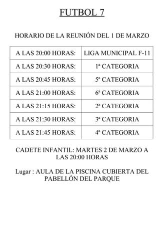 FUTBOL 7

HORARIO DE LA REUNIÓN DEL 1 DE MARZO

A LAS 20:00 HORAS:   LIGA MUNICIPAL F-11

A LAS 20:30 HORAS:      1ª CATEGORIA

A LAS 20:45 HORAS:      5ª CATEGORIA

A LAS 21:00 HORAS:      6ª CATEGORIA

A LAS 21:15 HORAS:      2ª CATEGORIA

A LAS 21:30 HORAS:      3ª CATEGORIA

A LAS 21:45 HORAS:      4ª CATEGORIA

CADETE INFANTIL: MARTES 2 DE MARZO A
           LAS 20:00 HORAS

Lugar : AULA DE LA PISCINA CUBIERTA DEL
          PABELLÓN DEL PARQUE
 