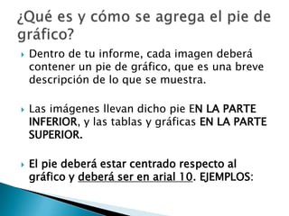    Dentro de tu informe, cada imagen deberá
    contener un pie de gráfico, que es una breve
    descripción de lo que se muestra.

   Las imágenes llevan dicho pie EN LA PARTE
    INFERIOR, y las tablas y gráficas EN LA PARTE
    SUPERIOR.

   El pie deberá estar centrado respecto al
    gráfico y deberá ser en arial 10. EJEMPLOS:
 