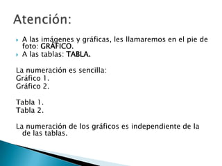    A las imágenes y gráficas, les llamaremos en el pie de
    foto: GRÁFICO.
   A las tablas: TABLA.

La numeración es sencilla:
Gráfico 1.
Gráfico 2.

Tabla 1.
Tabla 2.

La numeración de los gráficos es independiente de la
  de las tablas.
 