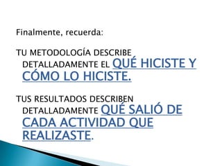 Finalmente, recuerda:

TU METODOLOGÍA DESCRIBE
 DETALLADAMENTE EL QUÉ    HICISTE Y
 CÓMO LO HICISTE.
TUS RESULTADOS DESCRIBEN
 DETALLADAMENTE QUÉ SALIÓ     DE
 CADA ACTIVIDAD QUE
 REALIZASTE.
 