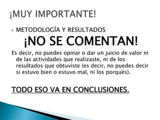    METODOLOGÍA Y RESULTADOS

      ¡NO SE COMENTAN!
Es decir, no puedes opinar o dar un juicio de valor ni
  de las actividades que realizaste, ni de los
  resultados que obtuviste (es decir, no puedes decir
  si estuvo bien o estuvo mal, ni los porqués).


TODO ESO VA EN CONCLUSIONES.
 