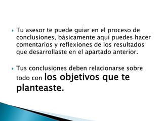    Tu asesor te puede guiar en el proceso de
    conclusiones, básicamente aquí puedes hacer
    comentarios y reflexiones de los resultados
    que desarrollaste en el apartado anterior.

   Tus conclusiones deben relacionarse sobre
          los objetivos que te
    todo con
    planteaste.
 