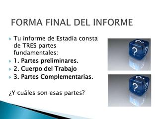    Tu informe de Estadía consta
    de TRES partes
    fundamentales:
   1. Partes preliminares.
   2. Cuerpo del Trabajo
   3. Partes Complementarias.

¿Y cuáles son esas partes?
 
