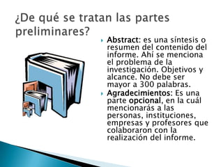    Abstract: es una síntesis o
    resumen del contenido del
    informe. Ahí se menciona
    el problema de la
    investigación. Objetivos y
    alcance. No debe ser
    mayor a 300 palabras.
   Agradecimientos: Es una
    parte opcional, en la cuál
    mencionarás a las
    personas, instituciones,
    empresas y profesores que
    colaboraron con la
    realización del informe.
 