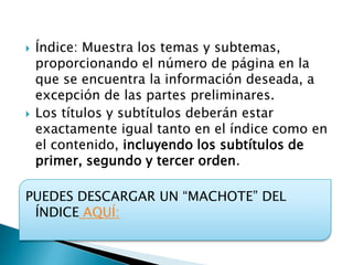    Índice: Muestra los temas y subtemas,
    proporcionando el número de página en la
    que se encuentra la información deseada, a
    excepción de las partes preliminares.
   Los títulos y subtítulos deberán estar
    exactamente igual tanto en el índice como en
    el contenido, incluyendo los subtítulos de
    primer, segundo y tercer orden.

PUEDES DESCARGAR UN “MACHOTE” DEL
 ÍNDICE AQUÍ:
 