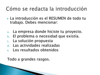     La introducción es el RESUMEN de todo tu
     trabajo. Debes mencionar:

a.    La empresa donde hiciste tu proyecto.
b.    El problema o necesidad que existía.
c.    La solución propuesta
d.    Las actividades realizadas
e.    Los resultados obtenidos

Todo a grandes rasgos.
 