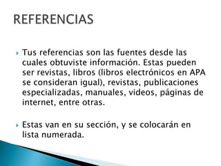    Tus referencias son las fuentes desde las
    cuales obtuviste información. Estas pueden
    ser revistas, libros (libros electrónicos en APA
    se consideran igual), revistas, publicaciones
    especializadas, manuales, videos, páginas de
    internet, entre otras.

   Estas van en su sección, y se colocarán en
    lista numerada.
 
