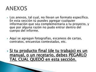    Los anexos, tal cual, no llevan un formato específico.
    En esta sección tú puedes agregar cualquier
    información que sea complementaria a tu proyecto, y
    que por alguna razón no pudo entrar dentro del
    cuerpo del informe.

   Aquí se agregan fotografías, escaneos de cartas,
    contratos, encuestas contestadas, etc.


   Si tu producto final (de tu trabajo) es un
    manual, o un recetario, debes PEGARLO
    TAL CUAL QUEDÓ en esta sección.
 
