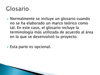    Normalmente se incluye un glosario cuando
    no se ha elaborado un marco teórico como
    tal. En este caso, el glosario incluye la
    terminología más utilizada de acuerdo al área
    en la que se desenvolvió tu proyecto.

   Esta parte es opcional.
 