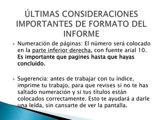    Numeración de páginas: El número será colocado
    en la parte inferior derecha, con fuente arial 10.
    Es importante que pagines hasta que hayas
    concluido.

   Sugerencia: antes de trabajar con tu índice,
    imprime tu trabajo, para que revises si no te has
    saltado numeración y si tus títulos están
    colocados correctamente. Esto te ayudará a darle
    una leída, sin cansarte de ver la pantalla.
 