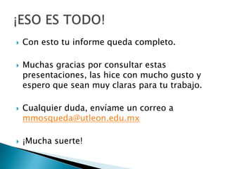    Con esto tu informe queda completo.

   Muchas gracias por consultar estas
    presentaciones, las hice con mucho gusto y
    espero que sean muy claras para tu trabajo.

   Cualquier duda, envíame un correo a
    mmosqueda@utleon.edu.mx

   ¡Mucha suerte!
 