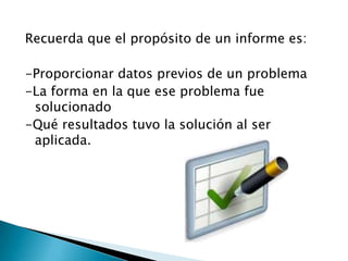 Recuerda que el propósito de un informe es:

-Proporcionar datos previos de un problema
-La forma en la que ese problema fue
 solucionado
-Qué resultados tuvo la solución al ser
 aplicada.
 
